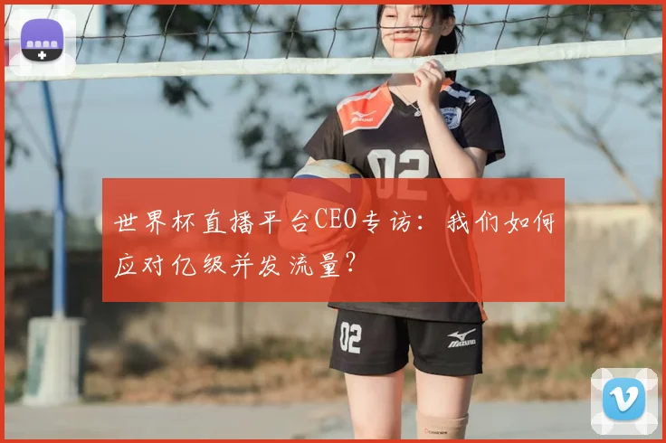 世界杯直播平台CEO专访：我们如何应对亿级并发流量？