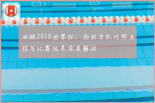 回顾2018世界杯:西班牙队对阵历程与比赛结果深度解读