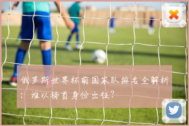 俄罗斯世界杯前国家队排名全解析：谁以榜首身份出征？