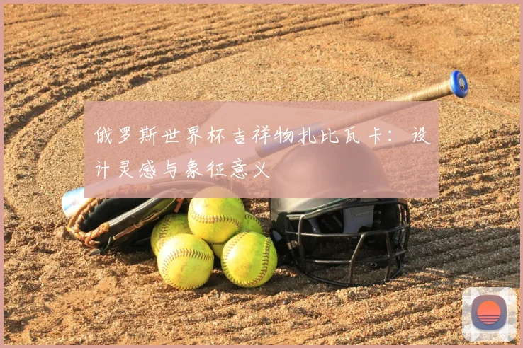 俄罗斯世界杯吉祥物扎比瓦卡：设计灵感与象征意义