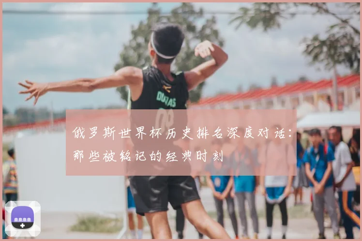俄罗斯世界杯历史排名深度对话：那些被铭记的经典时刻
