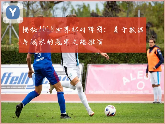 揭秘2018世界杯对阵图:基于数据与战术的冠军之路推演