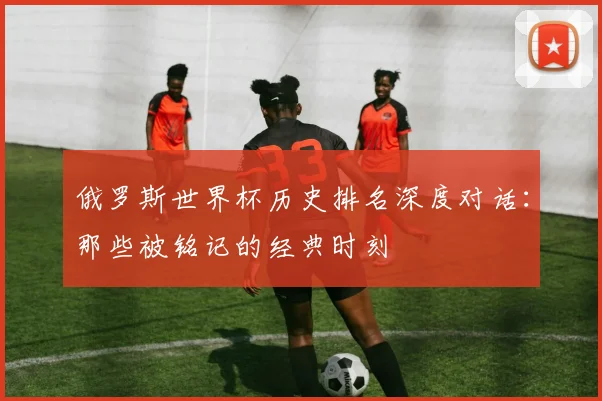 俄罗斯世界杯历史排名深度对话：那些被铭记的经典时刻