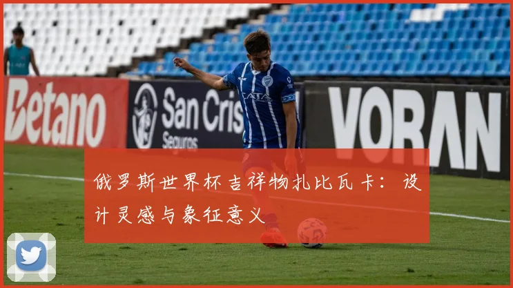 俄罗斯世界杯吉祥物扎比瓦卡：设计灵感与象征意义
