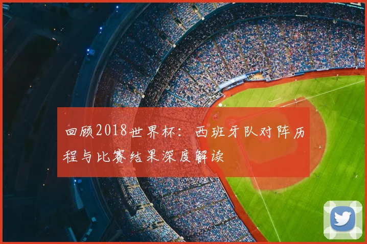 回顾2018世界杯:西班牙队对阵历程与比赛结果深度解读