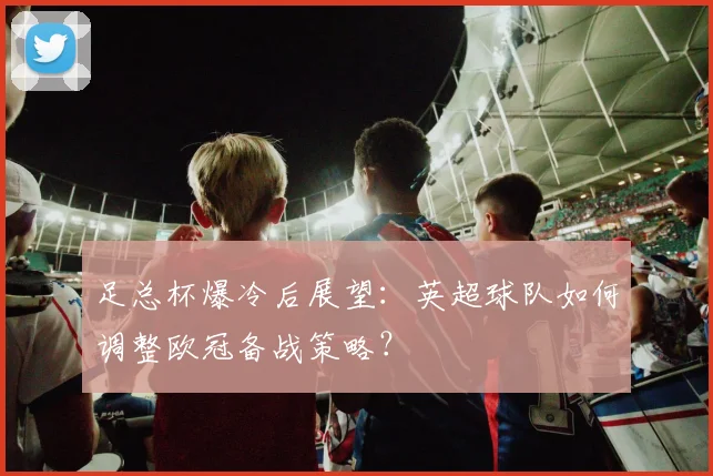 足总杯爆冷后展望：英超球队如何调整欧冠备战策略？