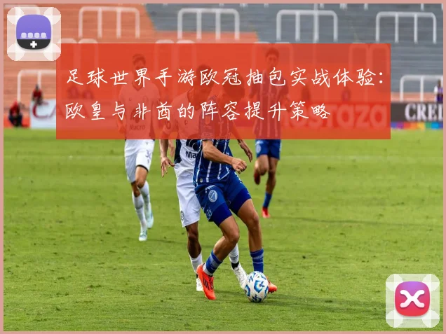 足球世界手游欧冠抽包实战体验：欧皇与非酋的阵容提升策略