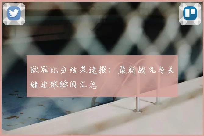 欧冠比分结果速报：最新战况与关键进球瞬间汇总