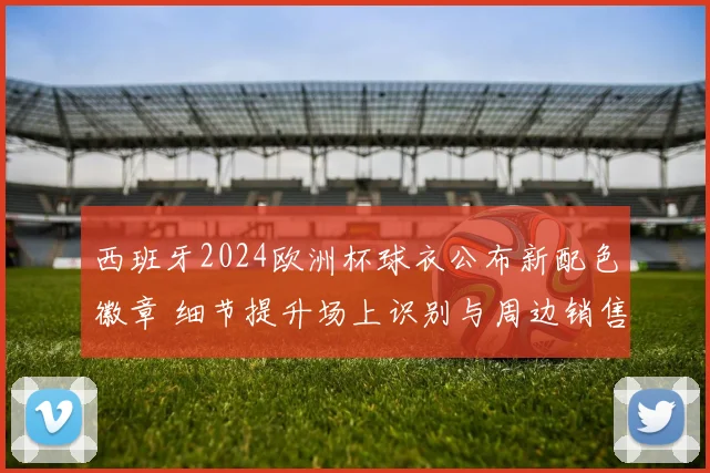西班牙2024欧洲杯球衣公布新配色徽章 细节提升场上识别与周边销售