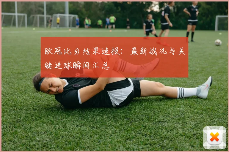 欧冠比分结果速报：最新战况与关键进球瞬间汇总