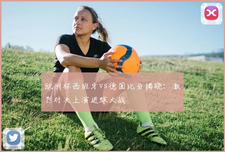 欧洲杯西班牙vs德国比分揭晓：激烈对决上演进球大战
