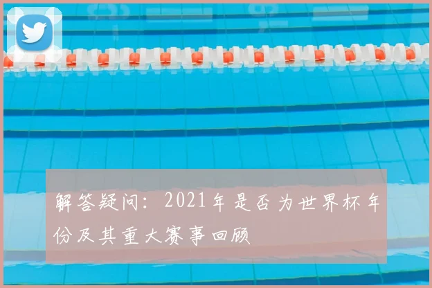 解答疑问：2021年是否为世界杯年份及其重大赛事回顾